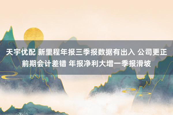 天宇优配 新里程年报三季报数据有出入 公司更正前期会计差错 年报净利大增一季报滑坡