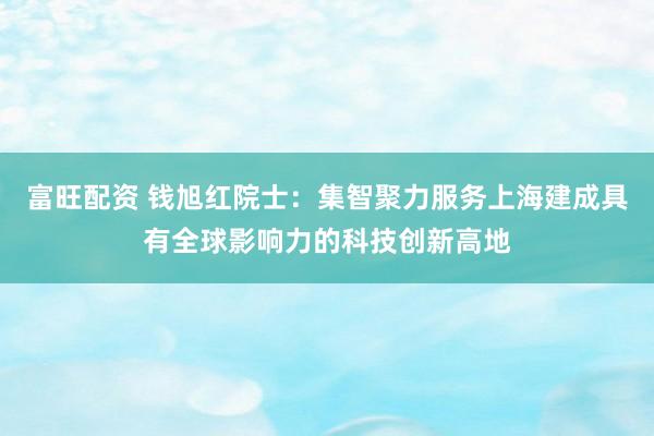 富旺配资 钱旭红院士：集智聚力服务上海建成具有全球影响力的科技创新高地
