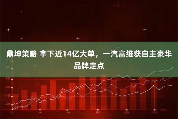 鼎坤策略 拿下近14亿大单，一汽富维获自主豪华品牌定点