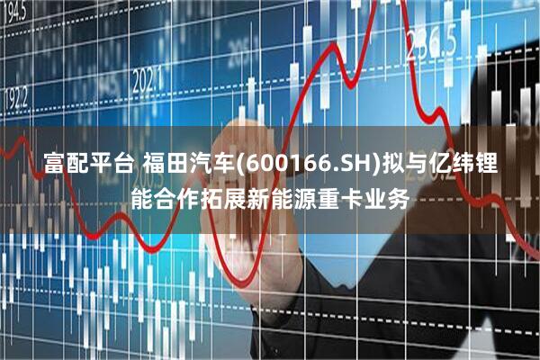富配平台 福田汽车(600166.SH)拟与亿纬锂能合作拓展新能源重卡业务