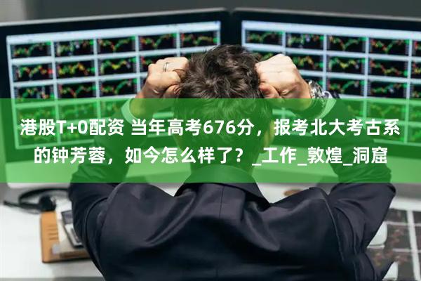 港股T+0配资 当年高考676分，报考北大考古系的钟芳蓉，如今怎么样了？_工作_敦煌_洞窟