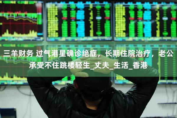 三羊财务 过气港星确诊绝症，长期住院治疗，老公承受不住跳楼轻生_丈夫_生活_香港