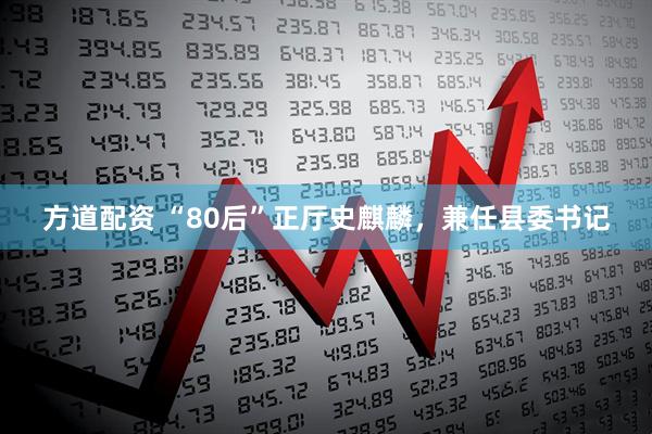 方道配资 “80后”正厅史麒麟，兼任县委书记