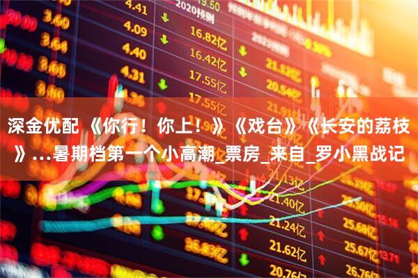 深金优配 《你行！你上！》《戏台》《长安的荔枝》…暑期档第一个小高潮_票房_来自_罗小黑战记