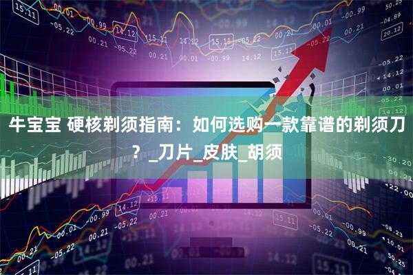 牛宝宝 硬核剃须指南：如何选购一款靠谱的剃须刀？_刀片_皮肤_胡须