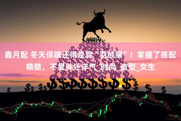 鑫月配 冬天保暖还得是穿“羽绒服”！掌握了搭配精髓，不显胖还洋气_时尚_造型_女生