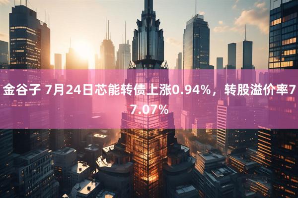 金谷子 7月24日芯能转债上涨0.94%，转股溢价率77.07%