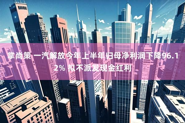 掌尚策 一汽解放今年上半年归母净利润下降96.12% 拟不派发现金红利
