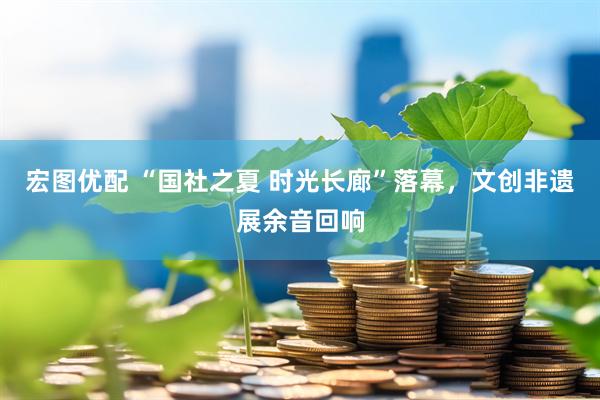 宏图优配 “国社之夏 时光长廊”落幕，文创非遗展余音回响