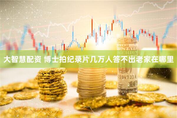 大智慧配资 博士拍纪录片几万人答不出老家在哪里