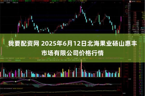 我要配资网 2025年6月12日北海果业砀山惠丰市场有限公司价格行情