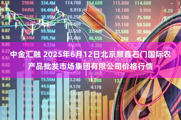 中金汇融 2025年6月12日北京顺鑫石门国际农产品批发市场集团有限公司价格行情