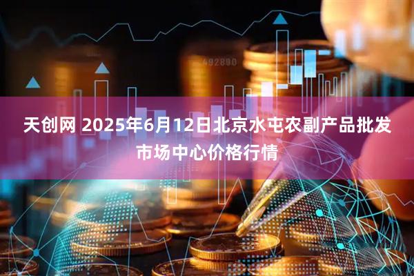 天创网 2025年6月12日北京水屯农副产品批发市场中心价格行情