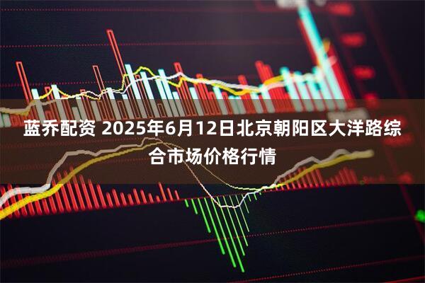 蓝乔配资 2025年6月12日北京朝阳区大洋路综合市场价格行情