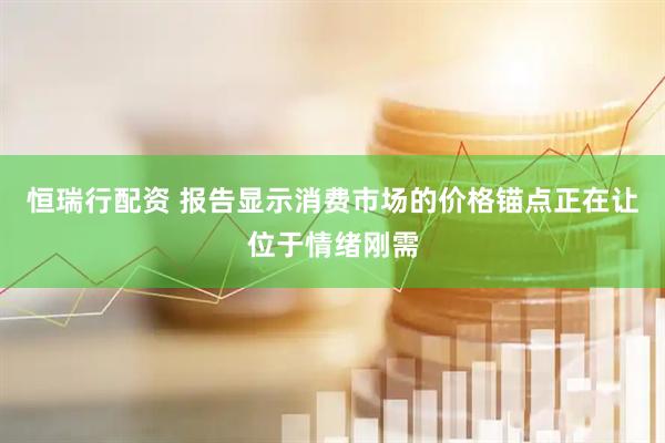 恒瑞行配资 报告显示消费市场的价格锚点正在让位于情绪刚需