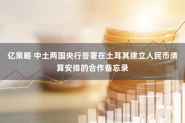 亿策略 中土两国央行签署在土耳其建立人民币清算安排的合作备忘录