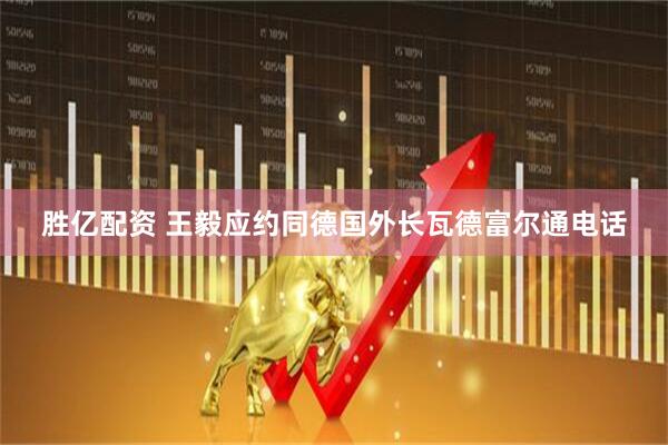 胜亿配资 王毅应约同德国外长瓦德富尔通电话