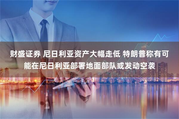 财盛证券 尼日利亚资产大幅走低 特朗普称有可能在尼日利亚部署地面部队或发动空袭