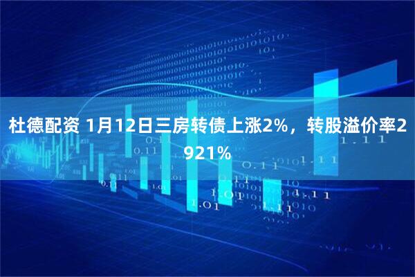 杜德配资 1月12日三房转债上涨2%，转股溢价率2921%