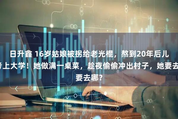 日升鑫 16岁姑娘被拐给老光棍，熬到20年后儿子考上大学！她做满一桌菜，趁夜偷偷冲出村子，她要去哪？