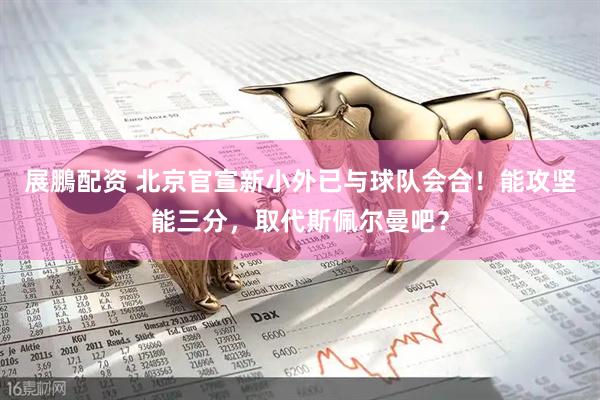 展鵬配资 北京官宣新小外已与球队会合！能攻坚能三分，取代斯佩尔曼吧？