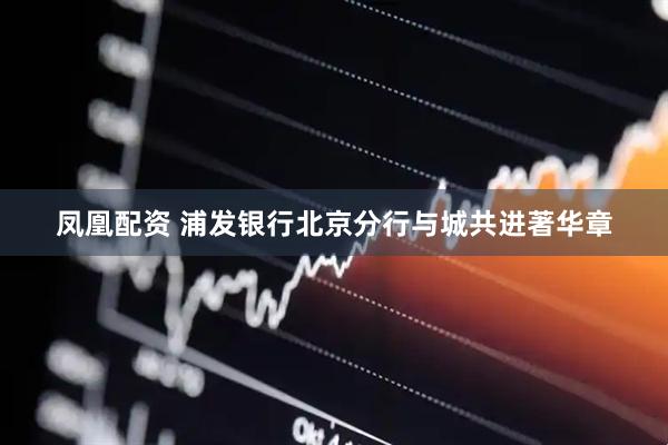 凤凰配资 浦发银行北京分行与城共进著华章