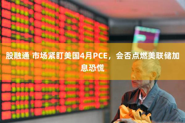 股融通 市场紧盯美国4月PCE，会否点燃美联储加息恐慌