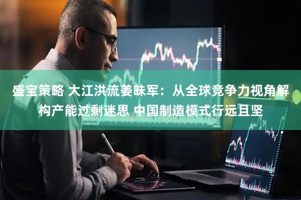 盛宝策略 大江洪流姜昧军：从全球竞争力视角解构产能过剩迷思 中国制造模式行远且坚